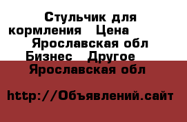 Стульчик для кормления › Цена ­ 4 500 - Ярославская обл. Бизнес » Другое   . Ярославская обл.